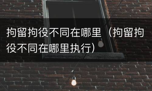 拘留拘役不同在哪里（拘留拘役不同在哪里执行）