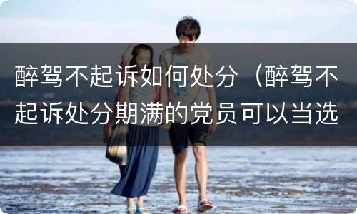 醉驾不起诉如何处分（醉驾不起诉处分期满的党员可以当选党代表）