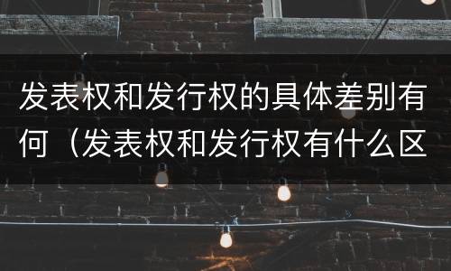 发表权和发行权的具体差别有何（发表权和发行权有什么区别）