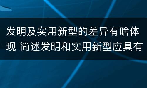 发明及实用新型的差异有啥体现 简述发明和实用新型应具有新颖性的含义
