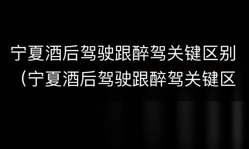 宁夏酒后驾驶跟醉驾关键区别（宁夏酒后驾驶跟醉驾关键区别是什么）