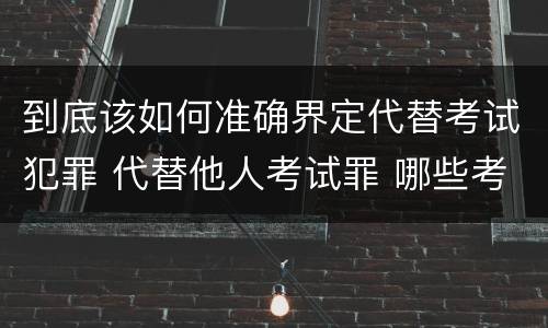 到底该如何准确界定代替考试犯罪 代替他人考试罪 哪些考试