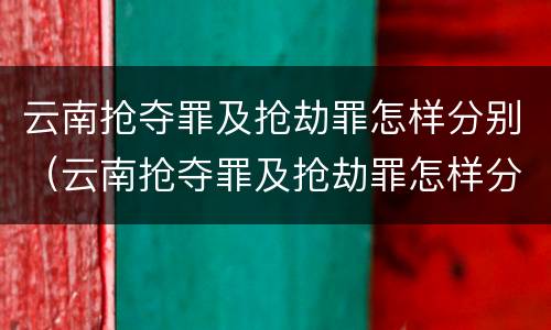 云南抢夺罪及抢劫罪怎样分别（云南抢夺罪及抢劫罪怎样分别判刑）