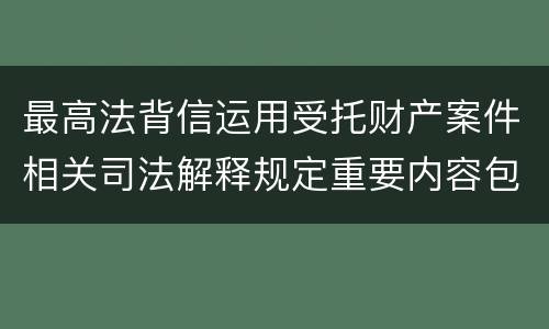 最高法背信运用受托财产案件相关司法解释规定重要内容包括什么