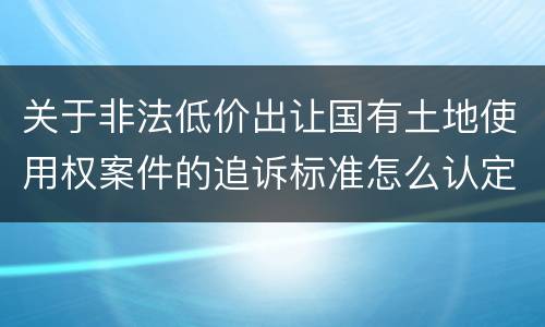 关于非法低价出让国有土地使用权案件的追诉标准怎么认定