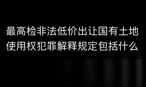 最高检非法低价出让国有土地使用权犯罪解释规定包括什么