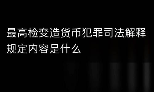 最高检变造货币犯罪司法解释规定内容是什么