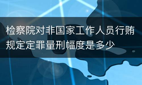 检察院对非国家工作人员行贿规定定罪量刑幅度是多少