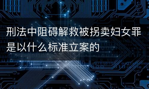 刑法中阻碍解救被拐卖妇女罪是以什么标准立案的