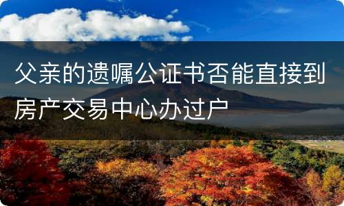 父亲的遗嘱公证书否能直接到房产交易中心办过户