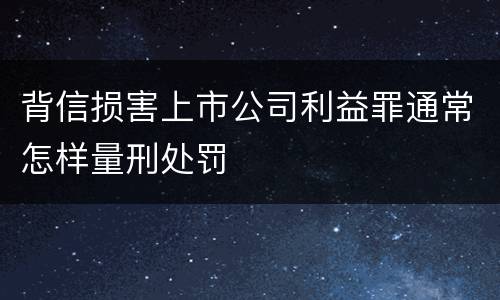 背信损害上市公司利益罪通常怎样量刑处罚