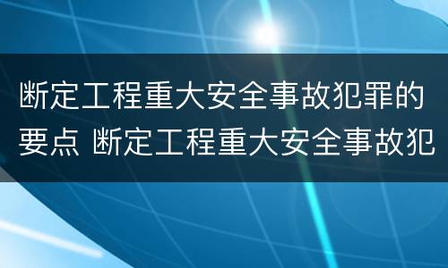 断定工程重大安全事故犯罪的要点 断定工程重大安全事故犯罪的要点包括