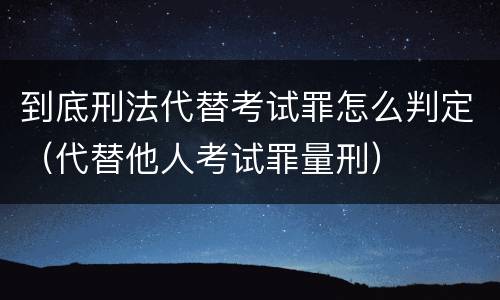 到底刑法代替考试罪怎么判定（代替他人考试罪量刑）