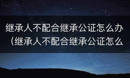 继承人不配合继承公证怎么办（继承人不配合继承公证怎么办理）