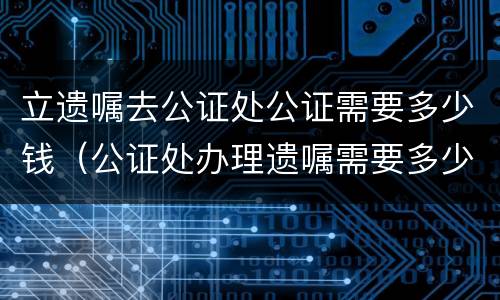 立遗嘱去公证处公证需要多少钱（公证处办理遗嘱需要多少钱）
