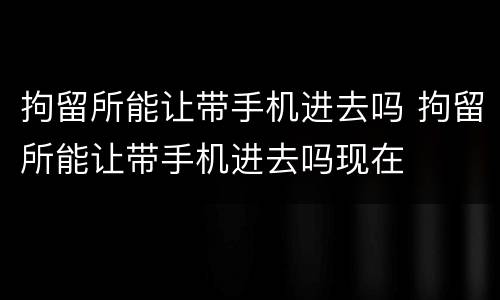 拘留所能让带手机进去吗 拘留所能让带手机进去吗现在