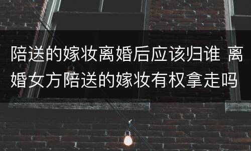 陪送的嫁妆离婚后应该归谁 离婚女方陪送的嫁妆有权拿走吗