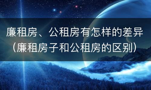 廉租房、公租房有怎样的差异（廉租房子和公租房的区别）