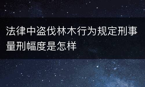 法律中盗伐林木行为规定刑事量刑幅度是怎样