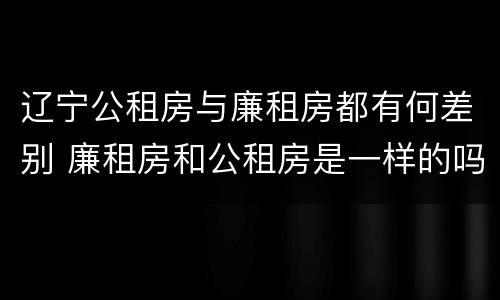 辽宁公租房与廉租房都有何差别 廉租房和公租房是一样的吗