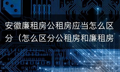 安徽廉租房公租房应当怎么区分（怎么区分公租房和廉租房）