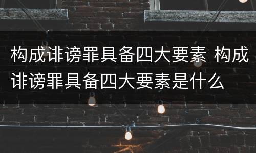 构成诽谤罪具备四大要素 构成诽谤罪具备四大要素是什么