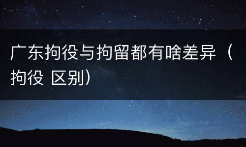 广东拘役与拘留都有啥差异（拘役 区别）