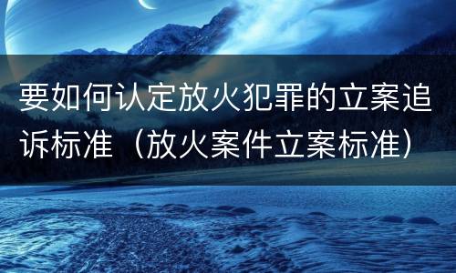 要如何认定放火犯罪的立案追诉标准（放火案件立案标准）