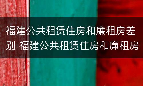 福建公共租赁住房和廉租房差别 福建公共租赁住房和廉租房差别大吗