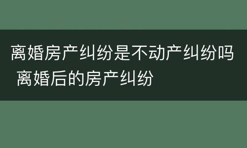 离婚房产纠纷是不动产纠纷吗 离婚后的房产纠纷