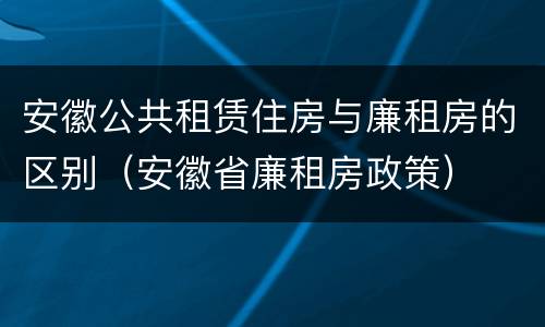安徽公共租赁住房与廉租房的区别（安徽省廉租房政策）