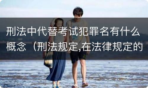 刑法中代替考试犯罪名有什么概念（刑法规定,在法律规定的国家考试中,哪些行为构成犯罪）