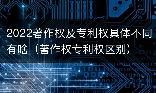 2022著作权及专利权具体不同有啥（著作权专利权区别）