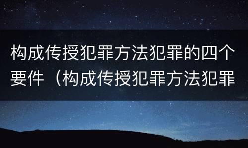 构成传授犯罪方法犯罪的四个要件（构成传授犯罪方法犯罪的四个要件是什么）