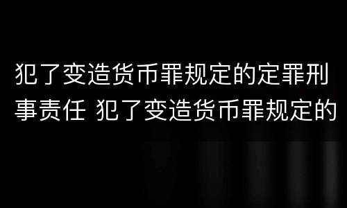 犯了变造货币罪规定的定罪刑事责任 犯了变造货币罪规定的定罪刑事责任是什么