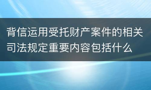 背信运用受托财产案件的相关司法规定重要内容包括什么