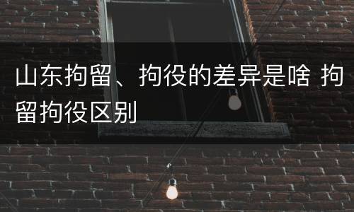 山东拘留、拘役的差异是啥 拘留拘役区别