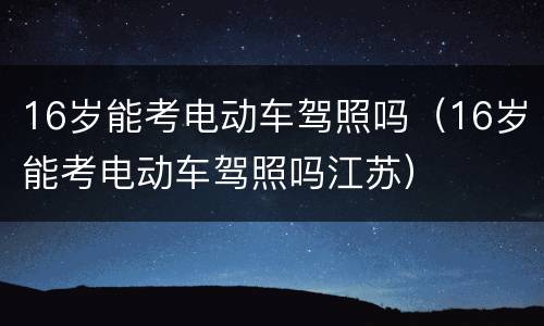 16岁能考电动车驾照吗（16岁能考电动车驾照吗江苏）