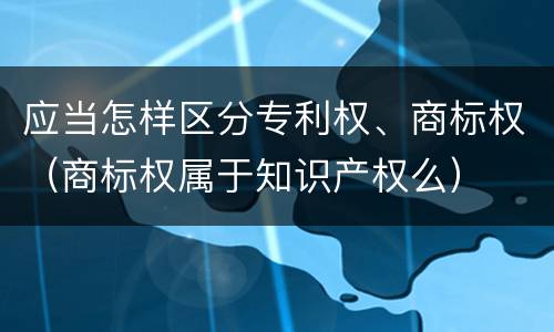 应当怎样区分专利权、商标权（商标权属于知识产权么）