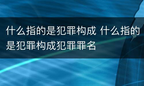 什么指的是犯罪构成 什么指的是犯罪构成犯罪罪名
