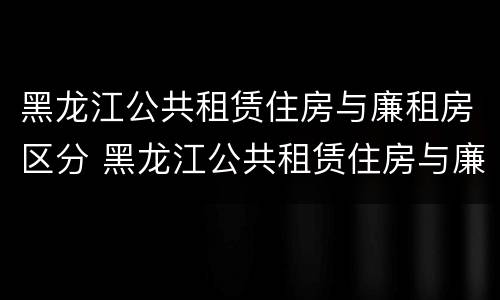 黑龙江公共租赁住房与廉租房区分 黑龙江公共租赁住房与廉租房区分吗