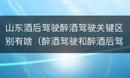 山东酒后驾驶醉酒驾驶关键区别有啥（醉酒驾驶和醉酒后驾驶有什么区别）