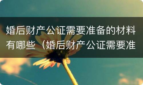 婚后财产公证需要准备的材料有哪些（婚后财产公证需要准备的材料有哪些呢）