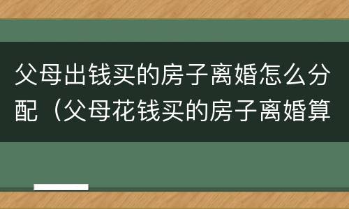 父母出钱买的房子离婚怎么分配（父母花钱买的房子离婚算谁的）
