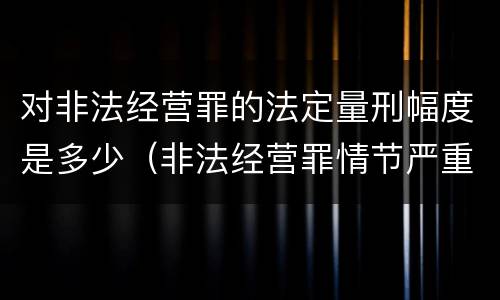 对非法经营罪的法定量刑幅度是多少（非法经营罪情节严重及量刑建议的依据）