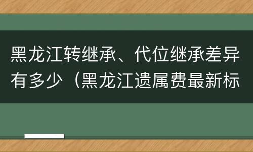 黑龙江转继承、代位继承差异有多少（黑龙江遗属费最新标准）