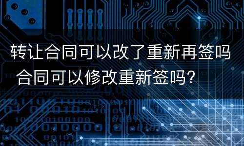 转让合同可以改了重新再签吗 合同可以修改重新签吗?