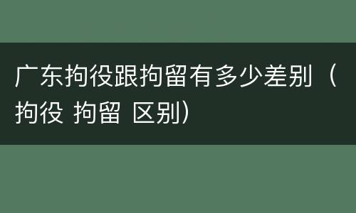 广东拘役跟拘留有多少差别（拘役 拘留 区别）