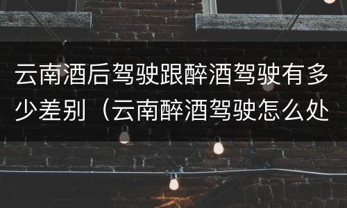 云南酒后驾驶跟醉酒驾驶有多少差别（云南醉酒驾驶怎么处罚）
