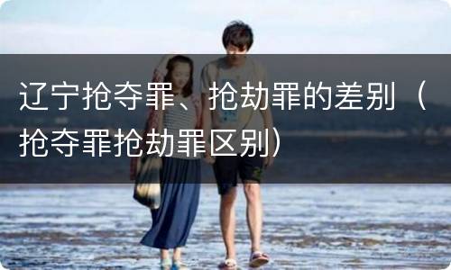 辽宁抢夺罪、抢劫罪的差别（抢夺罪抢劫罪区别）